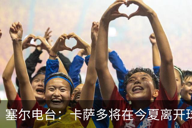 塞尔电台：卡萨多将在今夏离开球队 利雅得新月是具吸引力的选择